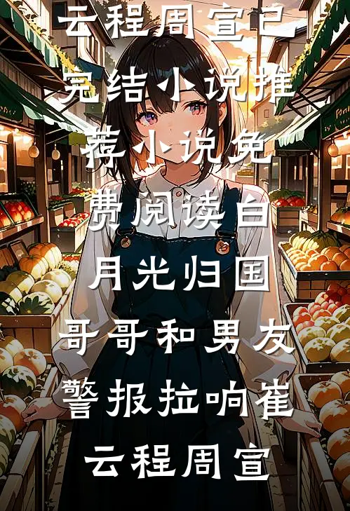 白月光归国，哥哥和男友警报拉响(崔云程周宣)已完结小说推荐_小说免费阅读白月光归国，哥哥和男友警报拉响崔云程周宣