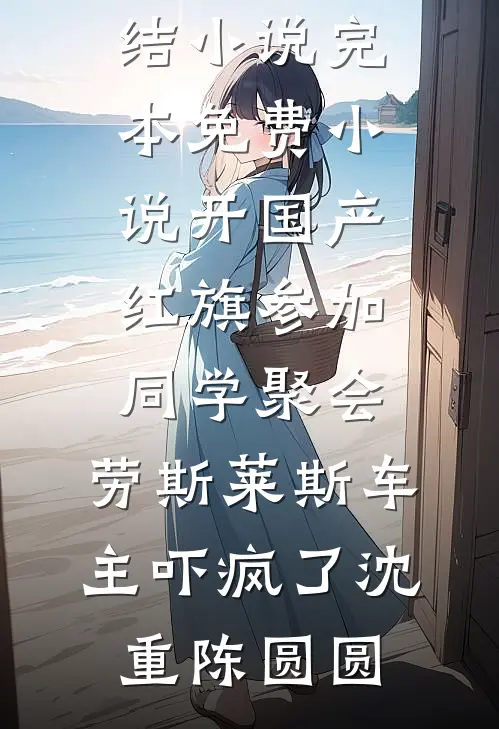 开国产红旗参加同学聚会，劳斯莱斯车主吓疯了沈重陈圆圆最新完结小说_完本免费小说开国产红旗参加同学聚会，劳斯莱斯车主吓疯了(沈重陈圆圆)