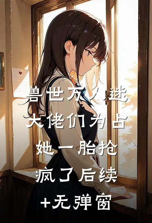 兽世万人迷：大佬们为占她一胎抢疯了后续+无弹窗