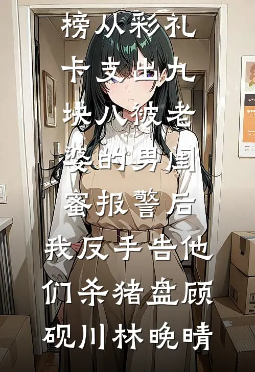 从彩礼卡支出九块八被老婆的男闺蜜报警后，我反手告他们杀猪盘(顾砚川林晚晴)免费小说在线看_热门小说排行榜从彩礼卡支出九块八被老婆的男闺蜜报警后，我反手告他们杀猪盘顾砚川林晚晴