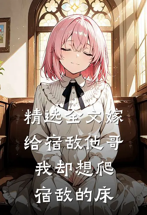 精选全文嫁给宿敌他哥,我却想爬宿敌的床底
