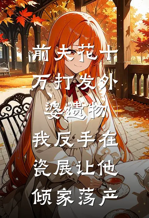 前夫花十万打发外婆遗物，我反手在瓷展让他倾家荡产