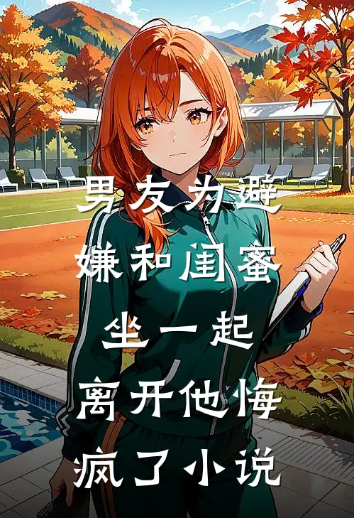 男友为避嫌和闺蜜坐一起，离开他悔疯了小说