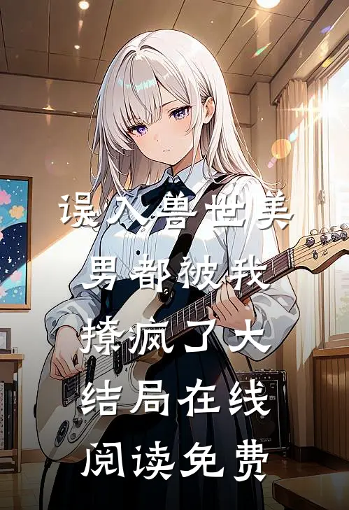 误入兽世美男都被我撩疯了大结局在线阅读免费