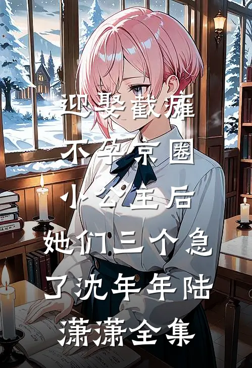 迎娶截瘫不孕京圈小公主后，她们三个急了沈年年陆潇潇全集