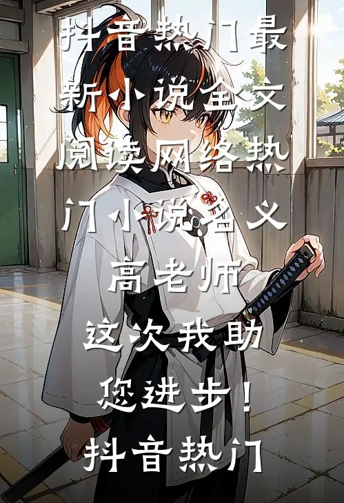 名义：高老师，这次我助您进步！抖音热门最新小说全文阅读_网络热门小说名义：高老师，这次我助您进步！抖音热门