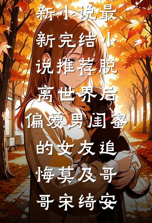 脱离世界后，偏爱男闺蜜的女友追悔莫及哥哥宋绮安最新更新小说_最新完结小说推荐脱离世界后，偏爱男闺蜜的女友追悔莫及(哥哥宋绮安)