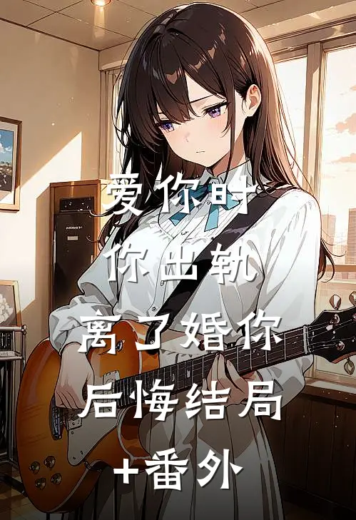 爱你时你出轨，离了婚你后悔结局+番外