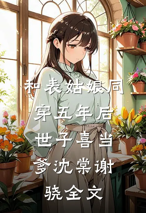 和表姑娘同穿五年后，世子喜当爹沈棠谢骁全文