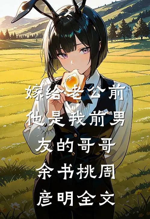 嫁给老公前，他是我前男友的哥哥余书桃周彦明全文