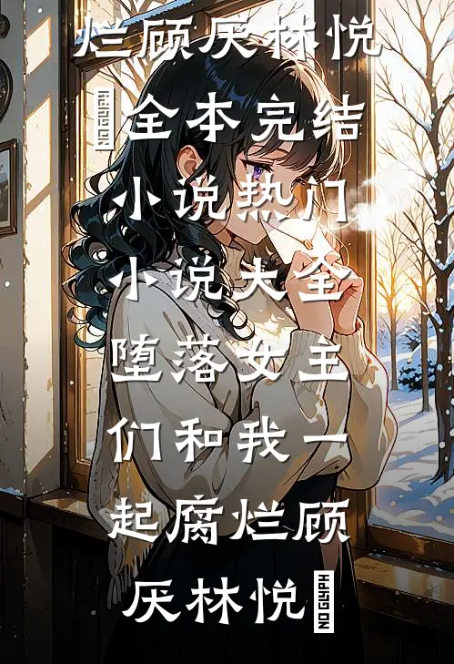 堕落女主们和我一起腐烂顾厌林悦㬢全本完结小说_热门小说大全堕落女主们和我一起腐烂顾厌林悦㬢