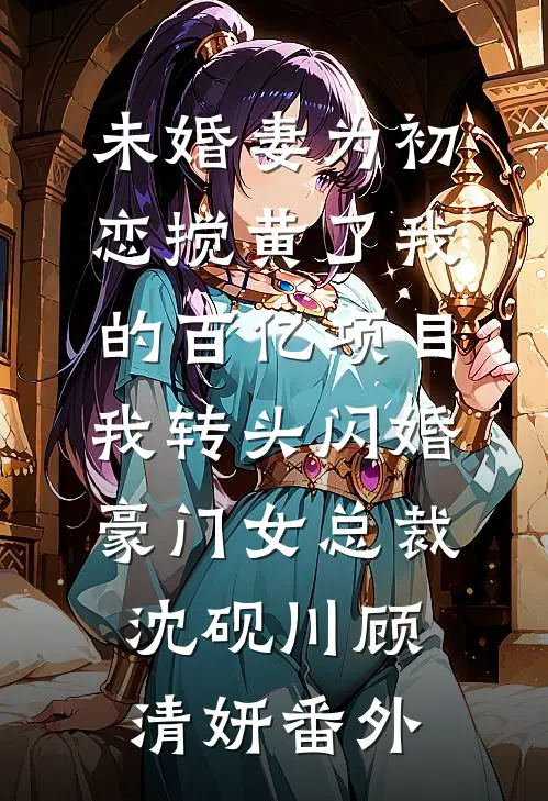 未婚妻为初恋搅黄了我的百亿项目，我转头闪婚豪门女总裁沈砚川顾清妍番外