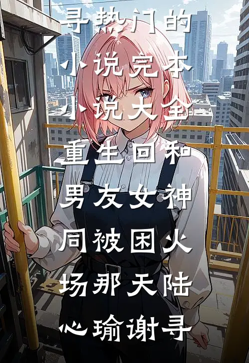 重生回和男友女神同被困火场那天陆心瑜谢寻热门的小说_完本小说大全重生回和男友女神同被困火场那天陆心瑜谢寻
