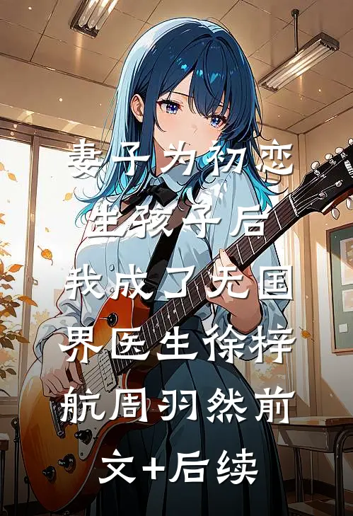 妻子为初恋生孩子后，我成了无国界医生徐梓航周羽然前文+后续
