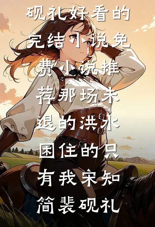 那场未退的洪水，困住的只有我宋知简裴砚礼好看的完结小说_免费小说推荐那场未退的洪水，困住的只有我(宋知简裴砚礼)