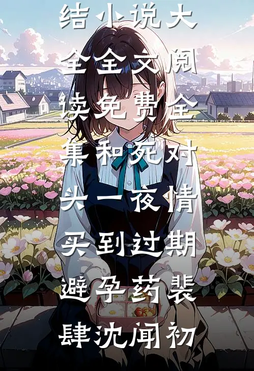 和死对头一夜情，买到过期避孕药(裴肆沈闻初)完结小说大全_全文阅读免费全集和死对头一夜情，买到过期避孕药(裴肆沈闻初)