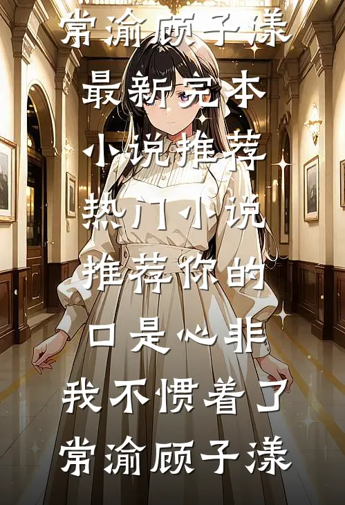 你的口是心非，我不惯着了(常渝顾子漾)最新完本小说推荐_热门小说推荐你的口是心非，我不惯着了常渝顾子漾