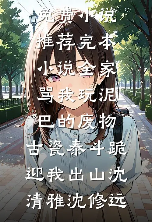 全家骂我玩泥巴的废物，古瓷泰斗跪迎我出山(沈清雅沈修远)完整版免费小说_推荐完本小说全家骂我玩泥巴的废物，古瓷泰斗跪迎我出山沈清雅沈修远