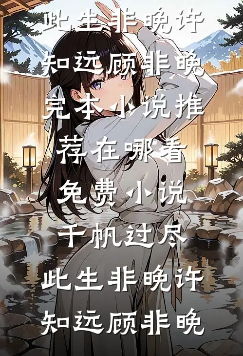 千帆过尽，此生非晚(许知远顾非晚)完本小说推荐_在哪看免费小说千帆过尽，此生非晚许知远顾非晚