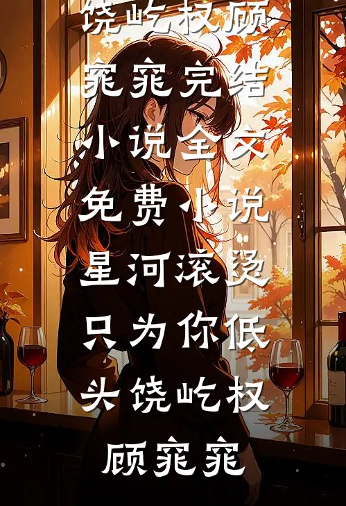 星河滚烫，只为你低头(饶屹权顾窕窕)完结小说_全文免费小说星河滚烫，只为你低头饶屹权顾窕窕