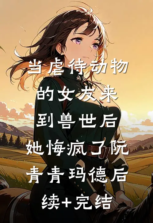 当虐待动物的女友来到兽世后，她悔疯了阮青青玛德后续+完结