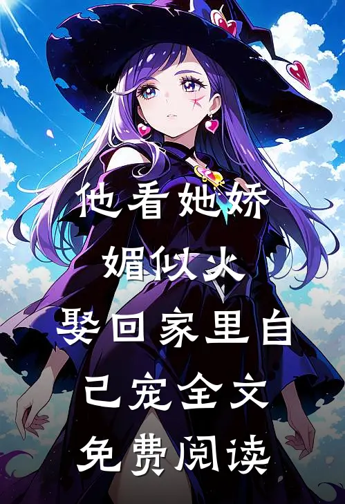 他看她娇媚似火,娶回家里自己宠全文免费阅读无弹窗